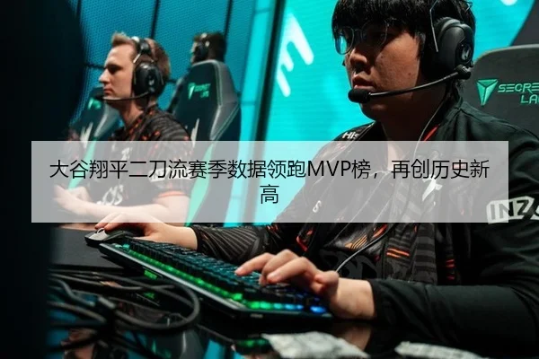 大谷翔平二刀流赛季数据领跑MVP榜，再创历史新高